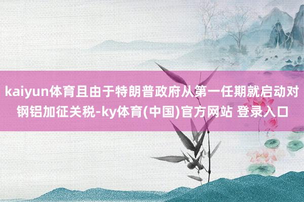 kaiyun体育且由于特朗普政府从第一任期就启动对钢铝加征关税-ky体育(中国)官方网站 登录入口