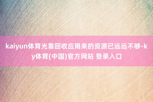 kaiyun体育光靠回收应用来的资源已远远不够-ky体育(中国)官方网站 登录入口