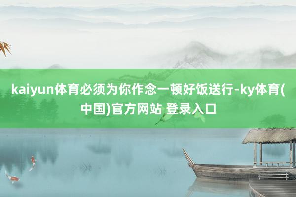 kaiyun体育必须为你作念一顿好饭送行-ky体育(中国)官方网站 登录入口