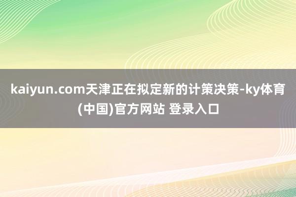 kaiyun.com天津正在拟定新的计策决策-ky体育(中国)官方网站 登录入口