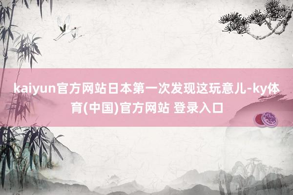 kaiyun官方网站日本第一次发现这玩意儿-ky体育(中国)官方网站 登录入口