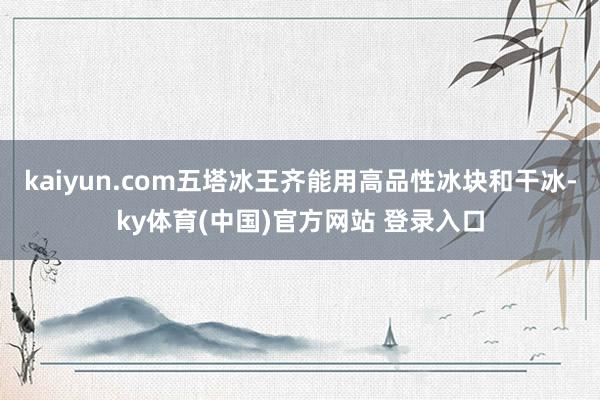 kaiyun.com五塔冰王齐能用高品性冰块和干冰-ky体育(中国)官方网站 登录入口