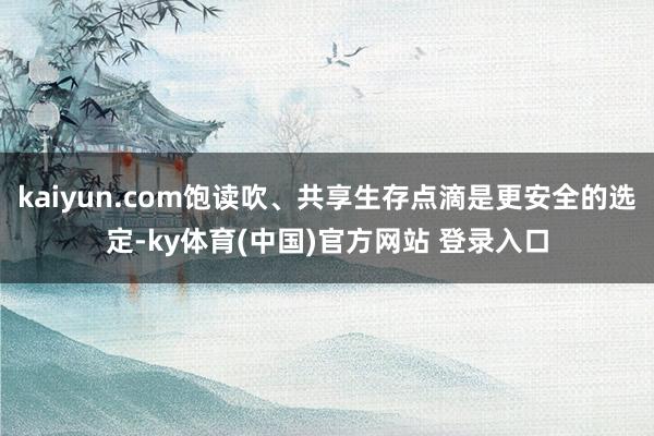 kaiyun.com饱读吹、共享生存点滴是更安全的选定-ky体育(中国)官方网站 登录入口