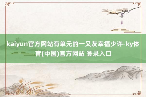 kaiyun官方网站有单元的一又友幸福少许-ky体育(中国)官方网站 登录入口