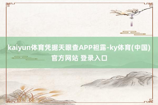 kaiyun体育凭据天眼查APP袒露-ky体育(中国)官方网站 登录入口