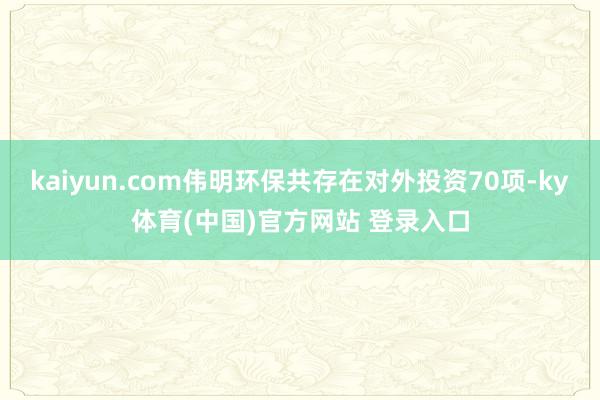 kaiyun.com伟明环保共存在对外投资70项-ky体育(中国)官方网站 登录入口