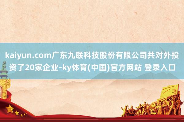 kaiyun.com广东九联科技股份有限公司共对外投资了20家企业-ky体育(中国)官方网站 登录入口