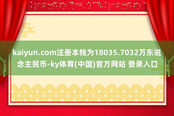 kaiyun.com注册本钱为18035.7032万东说念主民币-ky体育(中国)官方网站 登录入口