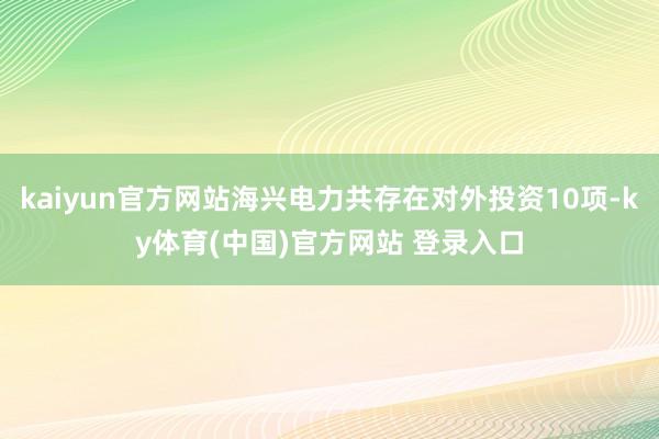 kaiyun官方网站海兴电力共存在对外投资10项-ky体育(中国)官方网站 登录入口