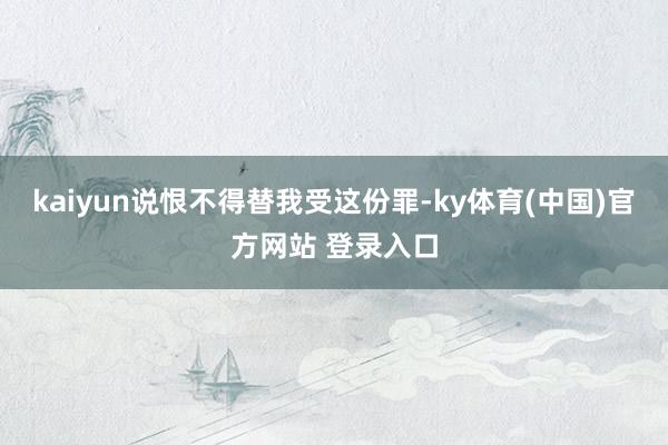 kaiyun说恨不得替我受这份罪-ky体育(中国)官方网站 登录入口