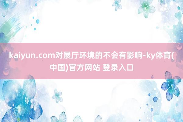 kaiyun.com对展厅环境的不会有影响-ky体育(中国)官方网站 登录入口