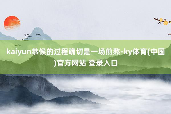 kaiyun恭候的过程确切是一场煎熬-ky体育(中国)官方网站 登录入口