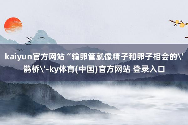 kaiyun官方网站“输卵管就像精子和卵子相会的'鹊桥'-ky体育(中国)官方网站 登录入口