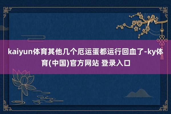 kaiyun体育其他几个厄运蛋都运行回血了-ky体育(中国)官方网站 登录入口
