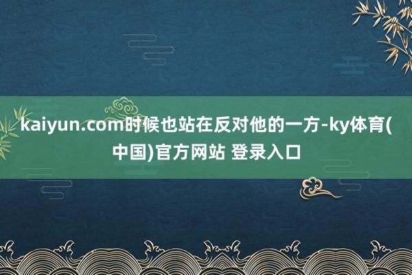 kaiyun.com时候也站在反对他的一方-ky体育(中国)官方网站 登录入口