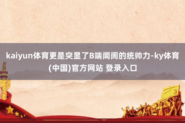 kaiyun体育更是突显了B端阛阓的统帅力-ky体育(中国)官方网站 登录入口