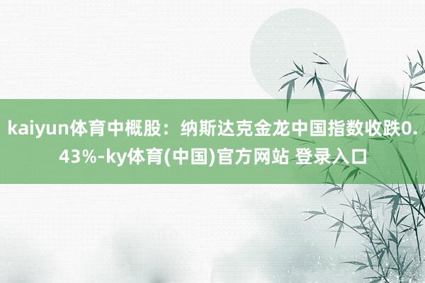 kaiyun体育中概股：纳斯达克金龙中国指数收跌0.43%-ky体育(中国)官方网站 登录入口