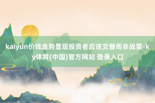 kaiyun价钱走势显现投资者应该交替而非战栗-ky体育(中国)官方网站 登录入口
