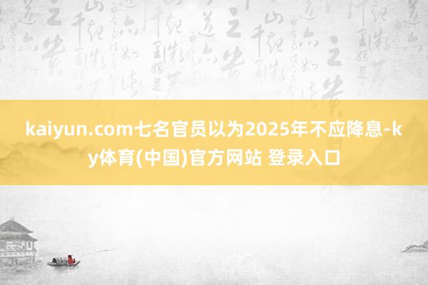 kaiyun.com七名官员以为2025年不应降息-ky体育(中国)官方网站 登录入口