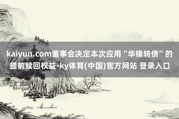 kaiyun.com董事会决定本次应用“华锋转债”的提前赎回权益-ky体育(中国)官方网站 登录入口