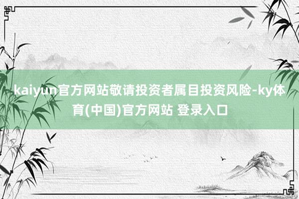 kaiyun官方网站敬请投资者属目投资风险-ky体育(中国)官方网站 登录入口