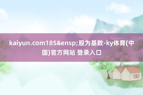 kaiyun.com185&ensp;股为基数-ky体育(中国)官方网站 登录入口