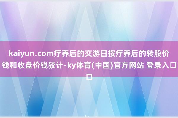 kaiyun.com疗养后的交游日按疗养后的转股价钱和收盘价钱狡计-ky体育(中国)官方网站 登录入口