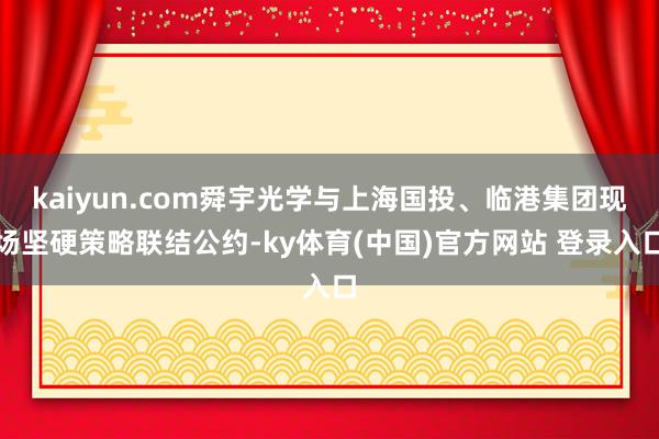 kaiyun.com舜宇光学与上海国投、临港集团现场坚硬策略联结公约-ky体育(中国)官方网站 登录入口