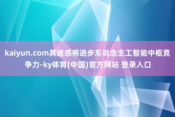 kaiyun.com其迷惑将进步东说念主工智能中枢竞争力-ky体育(中国)官方网站 登录入口