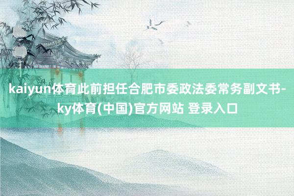 kaiyun体育此前担任合肥市委政法委常务副文书-ky体育(中国)官方网站 登录入口