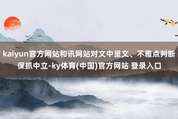 kaiyun官方网站和讯网站对文中呈文、不雅点判断保抓中立-ky体育(中国)官方网站 登录入口
