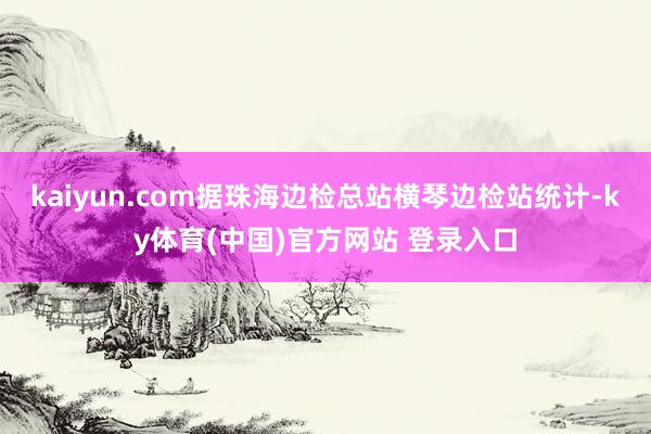 kaiyun.com据珠海边检总站横琴边检站统计-ky体育(中国)官方网站 登录入口