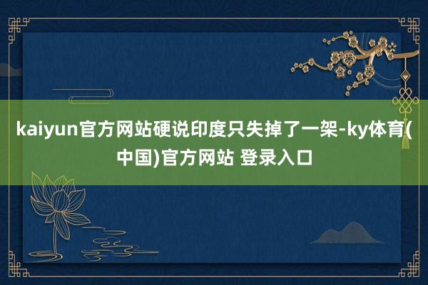 kaiyun官方网站硬说印度只失掉了一架-ky体育(中国)官方网站 登录入口