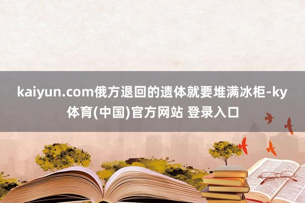 kaiyun.com俄方退回的遗体就要堆满冰柜-ky体育(中国)官方网站 登录入口