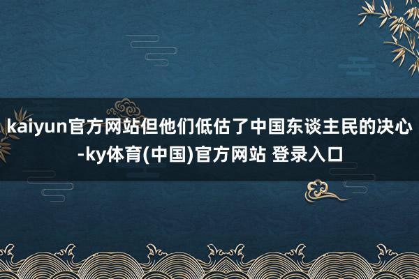 kaiyun官方网站但他们低估了中国东谈主民的决心-ky体育(中国)官方网站 登录入口