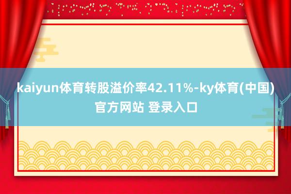 kaiyun体育转股溢价率42.11%-ky体育(中国)官方网站 登录入口