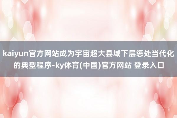kaiyun官方网站成为宇宙超大县域下层惩处当代化的典型程序-ky体育(中国)官方网站 登录入口