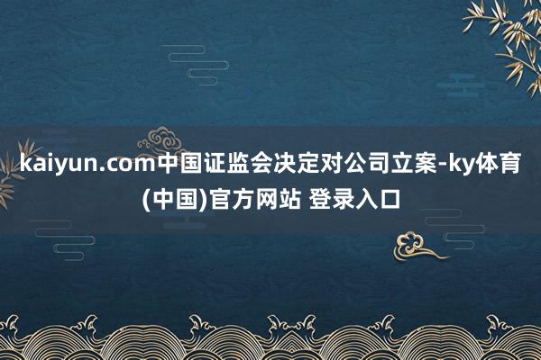 kaiyun.com中国证监会决定对公司立案-ky体育(中国)官方网站 登录入口