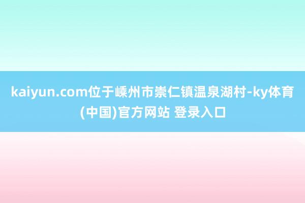 kaiyun.com位于嵊州市崇仁镇温泉湖村-ky体育(中国)官方网站 登录入口