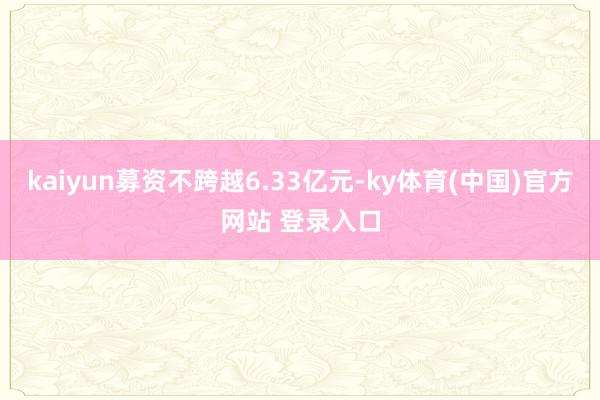 kaiyun募资不跨越6.33亿元-ky体育(中国)官方网站 登录入口