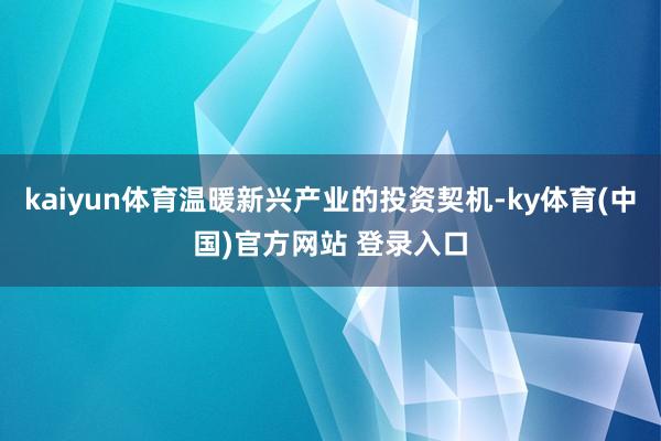 kaiyun体育温暖新兴产业的投资契机-ky体育(中国)官方网站 登录入口