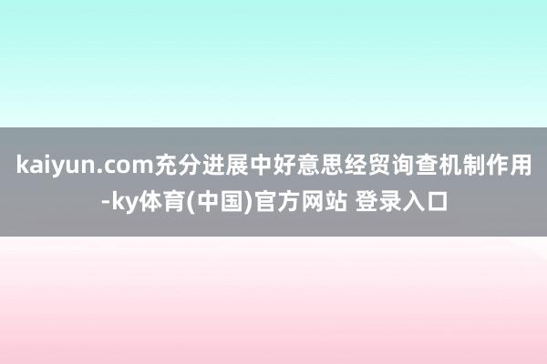 kaiyun.com充分进展中好意思经贸询查机制作用-ky体育(中国)官方网站 登录入口