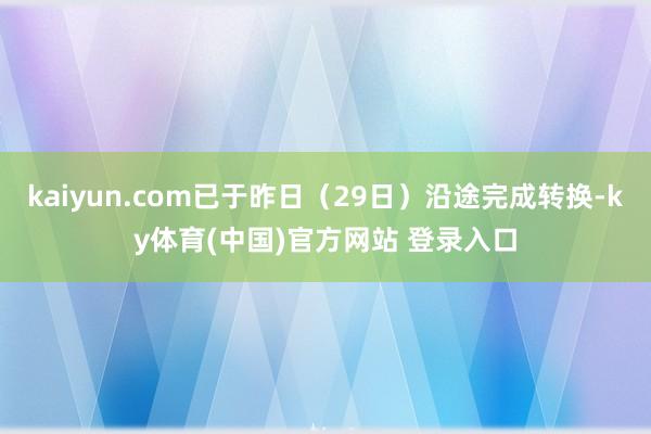 kaiyun.com已于昨日（29日）沿途完成转换-ky体育(中国)官方网站 登录入口