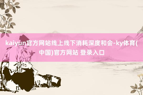kaiyun官方网站线上线下消耗深度和会-ky体育(中国)官方网站 登录入口