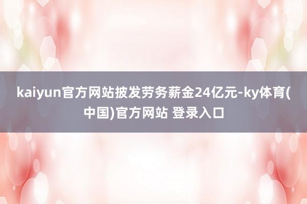 kaiyun官方网站披发劳务薪金24亿元-ky体育(中国)官方网站 登录入口