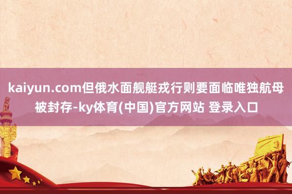 kaiyun.com但俄水面舰艇戎行则要面临唯独航母被封存-ky体育(中国)官方网站 登录入口