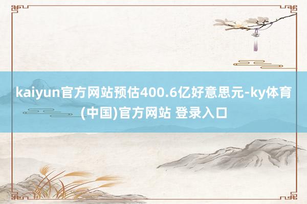 kaiyun官方网站预估400.6亿好意思元-ky体育(中国)官方网站 登录入口
