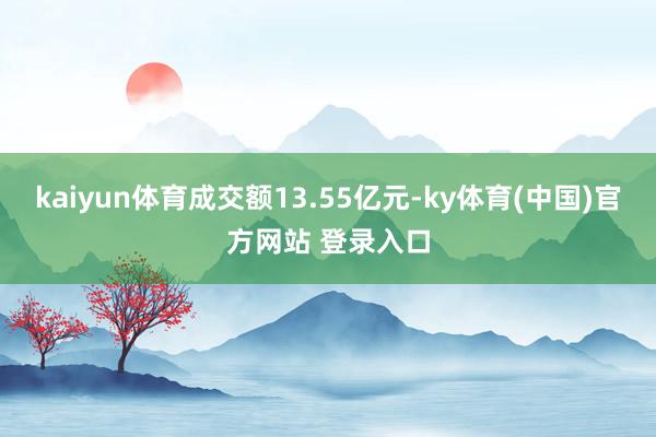 kaiyun体育成交额13.55亿元-ky体育(中国)官方网站 登录入口