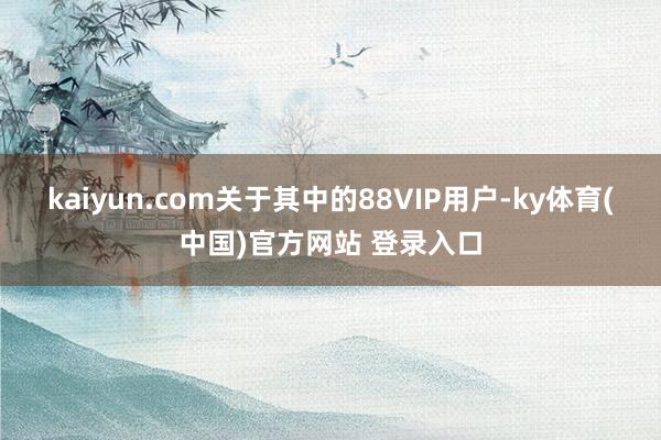 kaiyun.com关于其中的88VIP用户-ky体育(中国)官方网站 登录入口