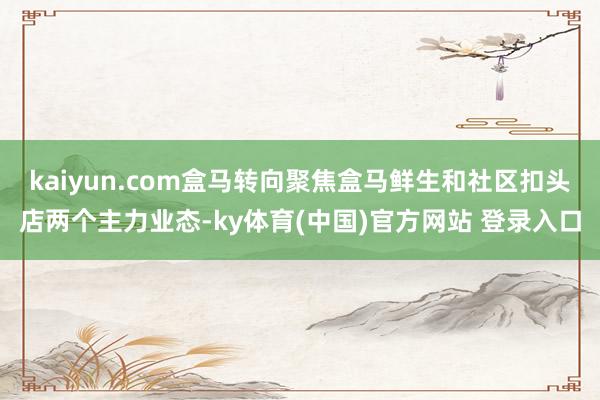kaiyun.com盒马转向聚焦盒马鲜生和社区扣头店两个主力业态-ky体育(中国)官方网站 登录入口